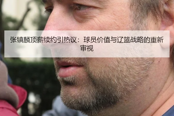 张镇麟顶薪续约引热议：球员价值与辽篮战略的重新审视